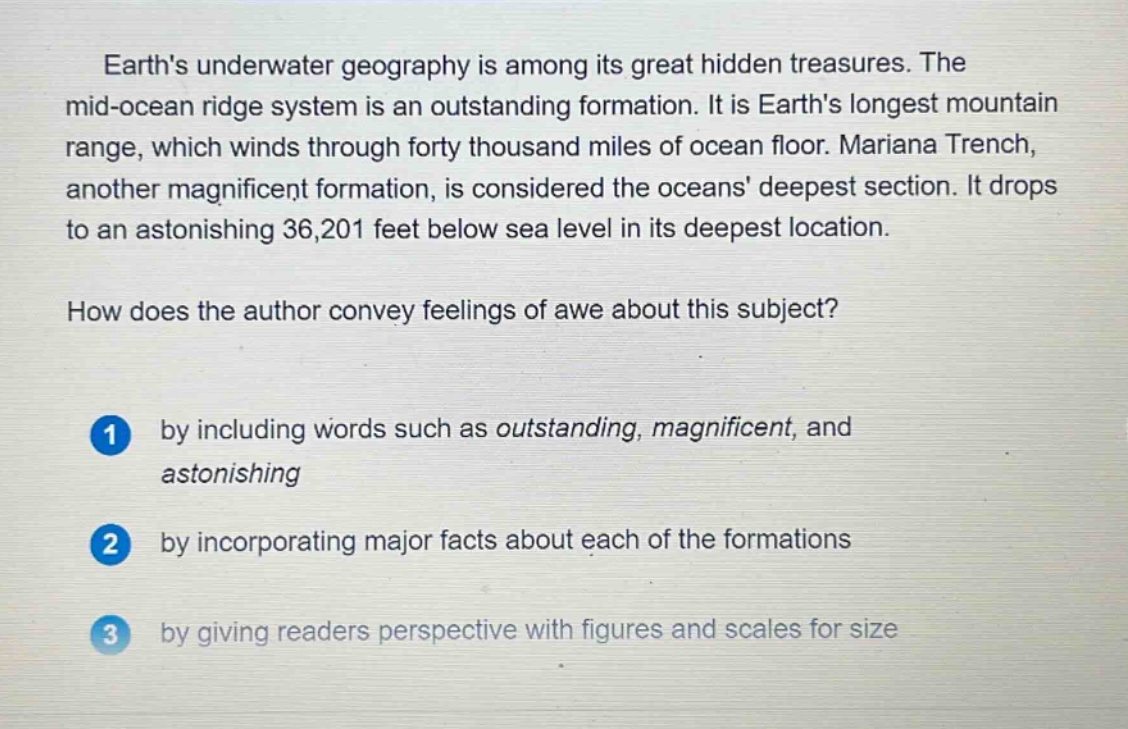 earths underwater geography is among its great hidden treasures. the mid - ocean ridge system is an outstanding formation. it is earths longest mountain range, which winds through forty thousand miles of ocean floor. mariana trench, another magnificent formation, is considered the oceans deepest section. it drops to an astonishing 36,201 feet below sea level in its deepest location. how does the author convey feelings of awe about this subject? 1 by including words such as outstanding, magnificent, and astonishing 2 by incorporating major facts about each of the formations 3 by giving readers perspective with figures and scales for size