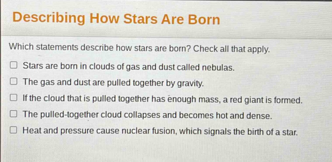 describing how stars are born\nwhich statements describe how stars are born? check all that apply.\nstars are born in clouds of gas and dust called nebulas.\nthe gas and dust are pulled together by gravity.\nif the cloud that is pulled together has enough mass, a red giant is formed.\nthe pulled - together cloud collapses and becomes hot and dense.\nheat and pressure cause nuclear fusion, which signals the birth of a star.