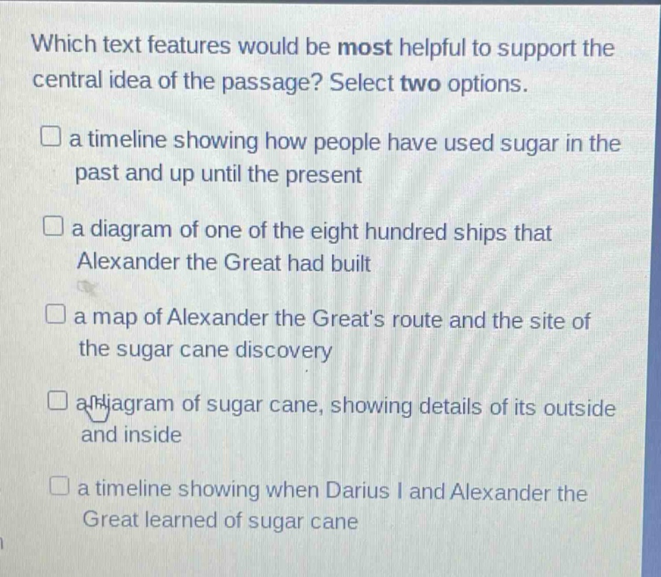 which text features would be most helpful to support the central idea of the passage? select two options. a timeline showing how people have used sugar in the past and up until the present a diagram of one of the eight hundred ships that alexander the great had built a map of alexander the greats route and the site of the sugar cane discovery a diagram of sugar cane, showing details of its outside and inside a timeline showing when darius i and alexander the great learned of sugar cane
