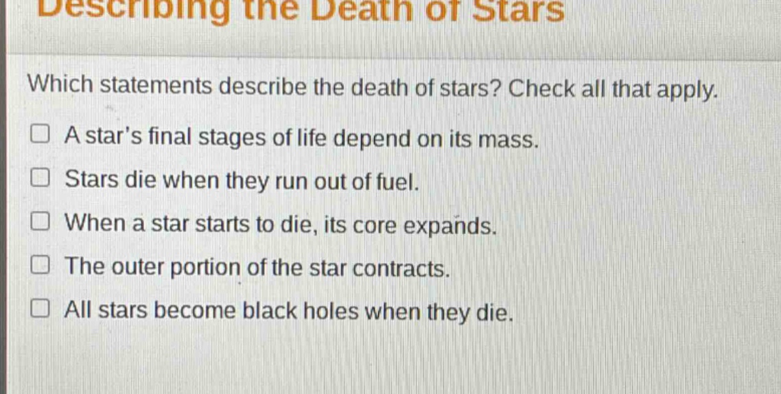 describing the death of stars\nwhich statements describe the death of stars? check all that apply.\n□ a stars final stages of life depend on its mass.\n□ stars die when they run out of fuel.\n□ when a star starts to die, its core expands.\n□ the outer portion of the star contracts.\n□ all stars become black holes when they die.