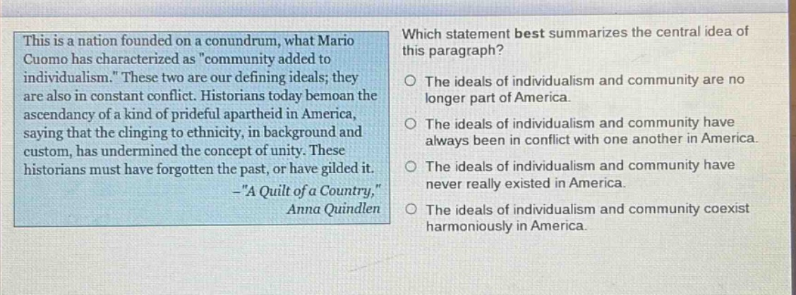 this is a nation founded on a conundrum, what mario cuomo has characterized as \community added to individualism.\ these two are our defining ideals; they are also in constant conflict. historians today bemoan the ascendancy of a kind of prideful apartheid in america, saying that the clinging to ethnicity, in background and custom, has undermined the concept of unity. these historians must have forgotten the past, or have gilded it. -\a quilt of a country,\ anna quindlen which statement best summarizes the central idea of this paragraph? the ideals of individualism and community are no longer part of america. the ideals of individualism and community have always been in conflict with one another in america. the ideals of individualism and community have never really existed in america. the ideals of individualism and community coexist harmoniously in america.