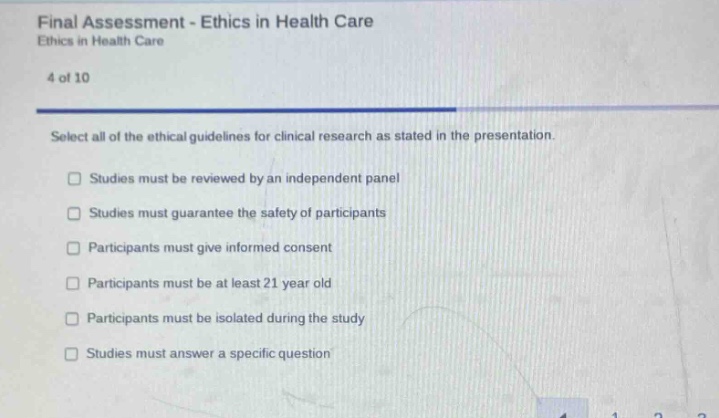 final assessment - ethics in health care\nethics in health care\n4 of 10\nselect all of the ethical guidelines for clinical research as stated in the presentation.\nstudies must be reviewed by an independent panel\nstudies must guarantee the safety of participants\nparticipants must give informed consent\nparticipants must be at least 21 year old\nparticipants must be isolated during the study\nstudies must answer a specific question