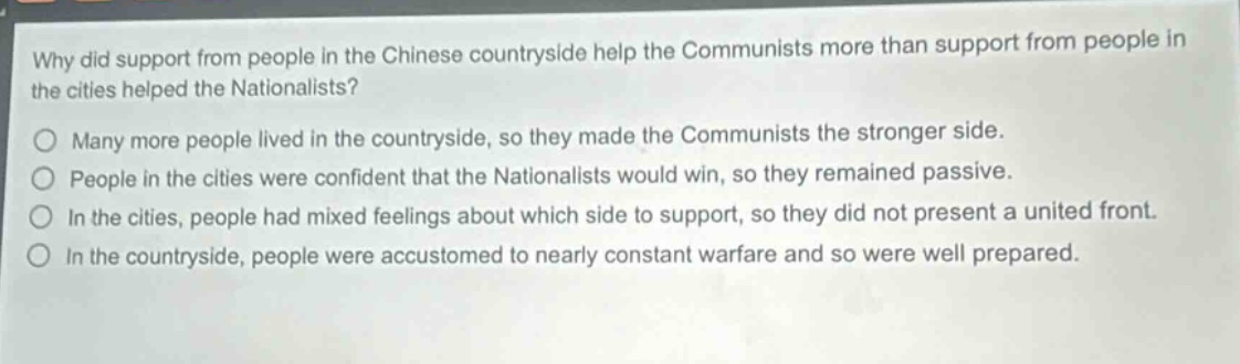why did support from people in the chinese countryside help the communists more than support from people in the cities helped the nationalists?\no many more people lived in the countryside, so they made the communists the stronger side.\no people in the cities were confident that the nationalists would win, so they remained passive.\no in the cities, people had mixed feelings about which side to support, so they did not present a united front.\no in the countryside, people were accustomed to nearly constant warfare and so were well prepared.