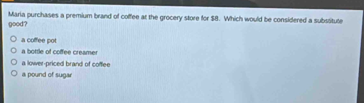 maria purchases a premium brand of coffee at the grocery store for $8. which would be considered a substitute good? a coffee pot a bottle of coffee creamer a lower - priced brand of coffee a pound of sugar