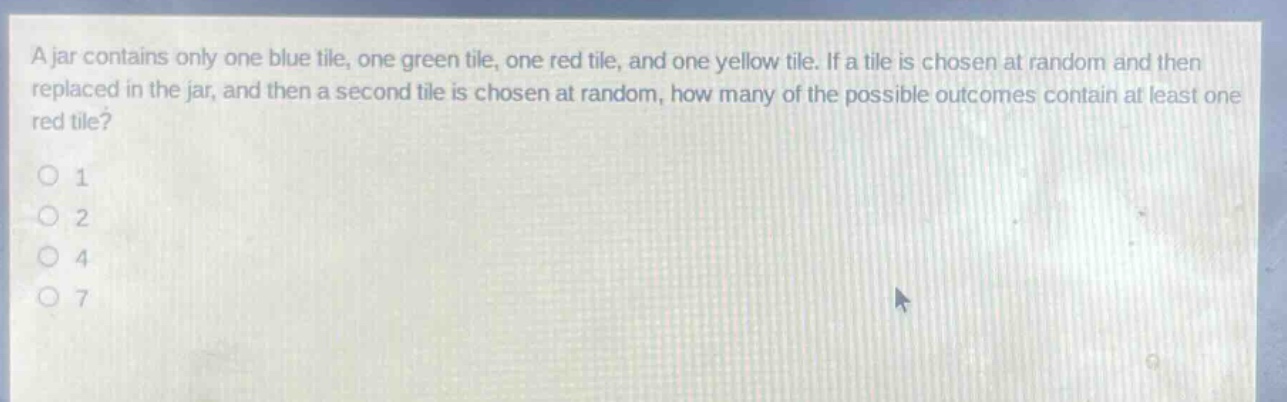 a jar contains only one blue tile, one green tile, one red tile, and one yellow tile. if a tile is chosen at random and then replaced in the jar, and then a second tile is chosen at random, how many of the possible outcomes contain at least one red tile?\n1\n2\n4\n7