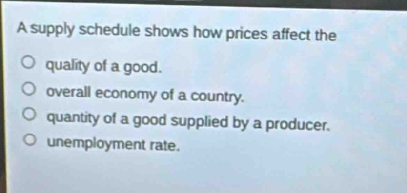 a supply schedule shows how prices affect the\no quality of a good.\no overall economy of a country.\no quantity of a good supplied by a producer.\no unemployment rate.