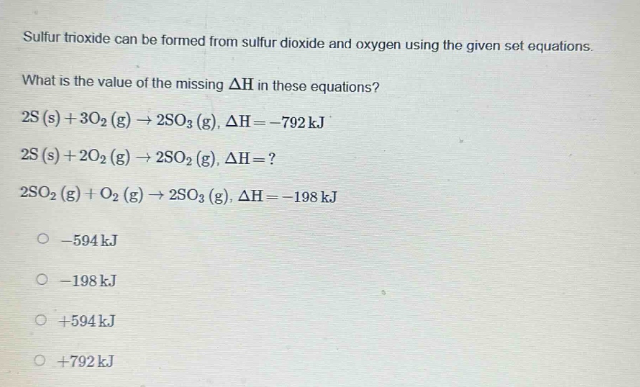 sulfur trioxide can be formed from sulfur dioxide and oxygen using the given set equations. what is the value of the missing δh in these equations? 2s (s) + 3o2 (g) → 2so3 (g), δh = -792 kj 2s (s) + 2o2 (g) → 2so2 (g), δh =? 2so2 (g) + o2 (g) → 2so3 (g), δh = -198 kj -594 kj -198 kj +594 kj +792 kj