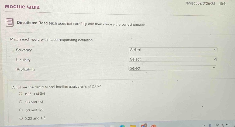 moquie quiz target due: 3/26/25 100% directions: read each question carefully and then choose the correct answer. match each word with its corresponding definition solvency select liquidity select profitability select what are the decimal and fraction equivalents of 20%? .625 and 5/8 .33 and 1/3 .50 and 1/2 0.20 and 1/5
