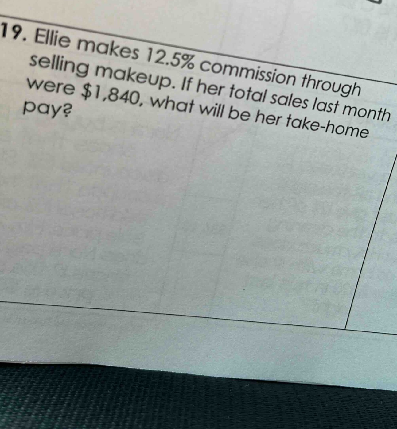 19. ellie makes 12.5% commission through selling makeup. if her total sales last month were $1,840, what will be her take - home pay?