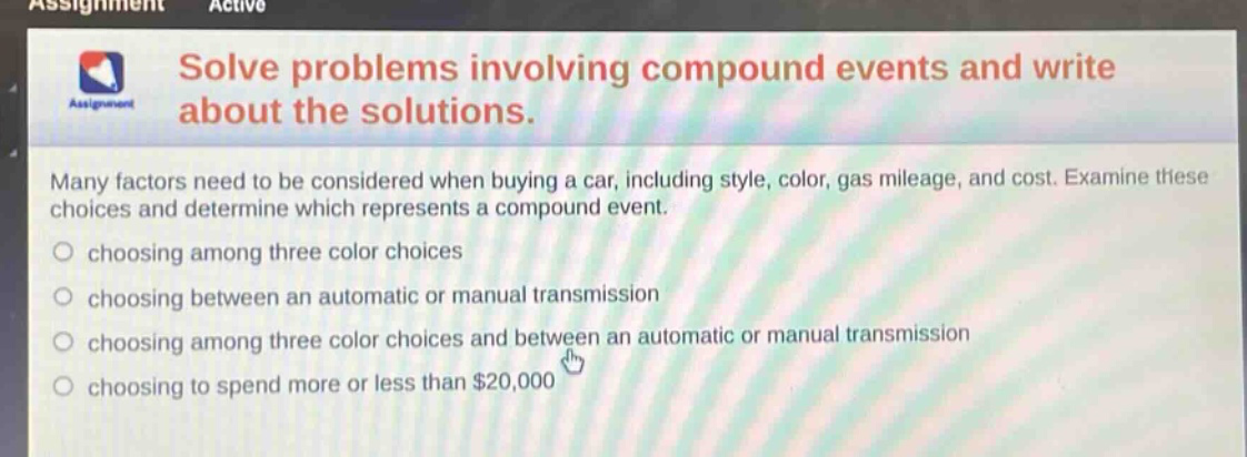 solve problems involving compound events and write about the solutions. many factors need to be considered when buying a car, including style, color, gas mileage, and cost. examine these choices and determine which represents a compound event. choosing among three color choices choosing between an automatic or manual transmission choosing among three color choices and between an automatic or manual transmission choosing to spend more or less than $20,000