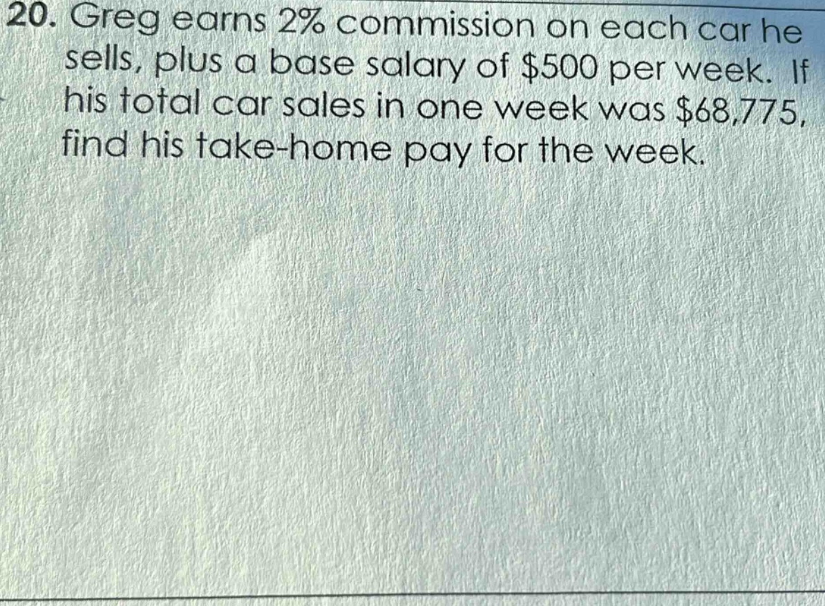 20. greg earns 2% commission on each car he sells, plus a base salary of $500 per week. if his total car sales in one week was $68,775, find his take - home pay for the week.