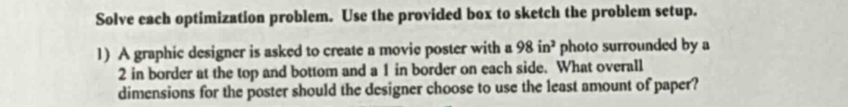 solve each optimization problem. use the provided box to sketch the problem setup. 1) a graphic designer is asked to create a movie poster with a 98 in² photo surrounded by a 2 in border at the top and bottom and a 1 in border on each side. what overall dimensions for the poster should the designer choose to use the least amount of paper?