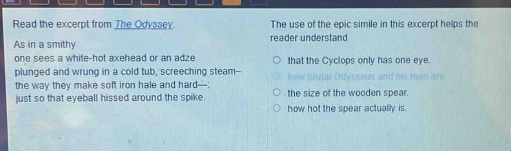 read the excerpt from the odyssey. as in a smithy one sees a white - hot axehead or an adze plunged and wrung in a cold tub, screeching steam - the way they make soft iron hale and hard -: just so that eyeball hissed around the spike. the use of the epic simile in this excerpt helps the reader understand that the cyclops only has one eye. how brutal odysseus and his men are. the size of the wooden spear. how hot the spear actually is.