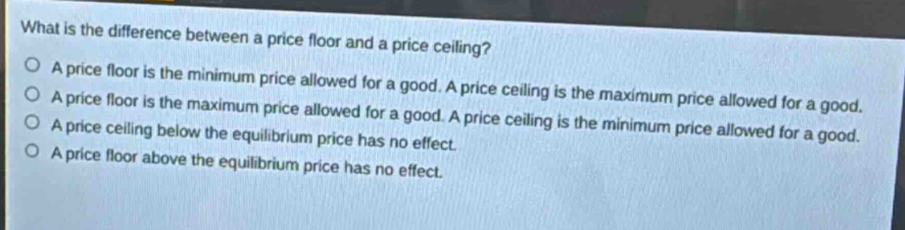 what is the difference between a price floor and a price ceiling? a price floor is the minimum price allowed for a good. a price ceiling is the maximum price allowed for a good. a price floor is the maximum price allowed for a good. a price ceiling is the minimum price allowed for a good. a price ceiling below the equilibrium price has no effect. a price floor above the equilibrium price has no effect.