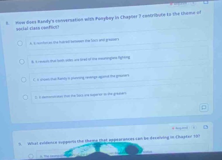 8. how does randys conversation with ponyboy in chapter 7 contribute to the theme of social - class conflict? a. it reinforces the hatred between the socs and greasers. b. it reveals that both sides are tired of the meaningless fighting. c. it shows that randy is planning revenge against the greasers. d. it demonstrates that the socs are superior to the greasers. 9. what evidence supports the theme that appearances can be deceiving in chapter 10?