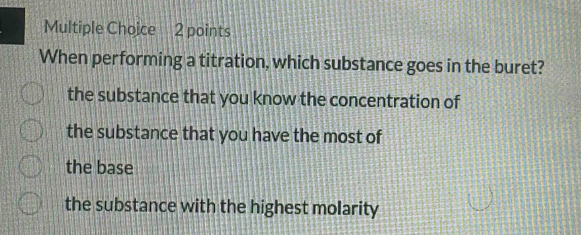 multiple choice 2 points when performing a titration, which substance goes in the buret? the substance that you know the concentration of the substance that you have the most of the base the substance with the highest molarity