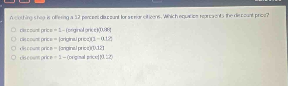 a clothing shop is offering a 12 percent discount for senior citizens. which equation represents the discount price? discount price = 1 - (original price)(0.88) discount price = (original price)(1 - 0.12) discount price = (original price)(0.12) discount price = 1 - (original price)(0.12)