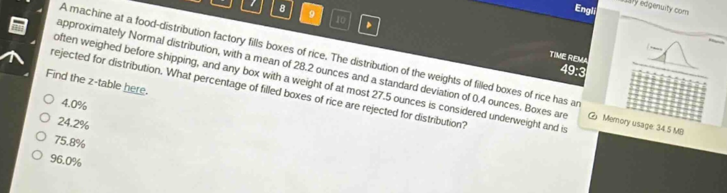 a machine at a food - distribution factory fills boxes of rice. the distribution of the weights of filled boxes of rice has an approximately normal distribution, with a mean of 28.2 ounces and a standard deviation of 0.4 ounces. boxes are often weighed before shipping, and any box with a weight of at most 27.5 ounces is considered underweight and is rejected for distribution. what percentage of filled boxes of rice are rejected for distribution? find the z - table here. 4.0% 24.2% 75.8% 96.0%