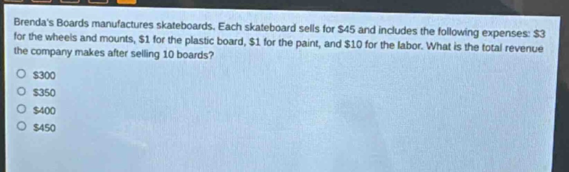brendas boards manufactures skateboards. each skateboard sells for $45 and includes the following expenses: $3 for the wheels and mounts, $1 for the plastic board, $1 for the paint, and $10 for the labor. what is the total revenue the company makes after selling 10 boards? $300 $350 $400 $450