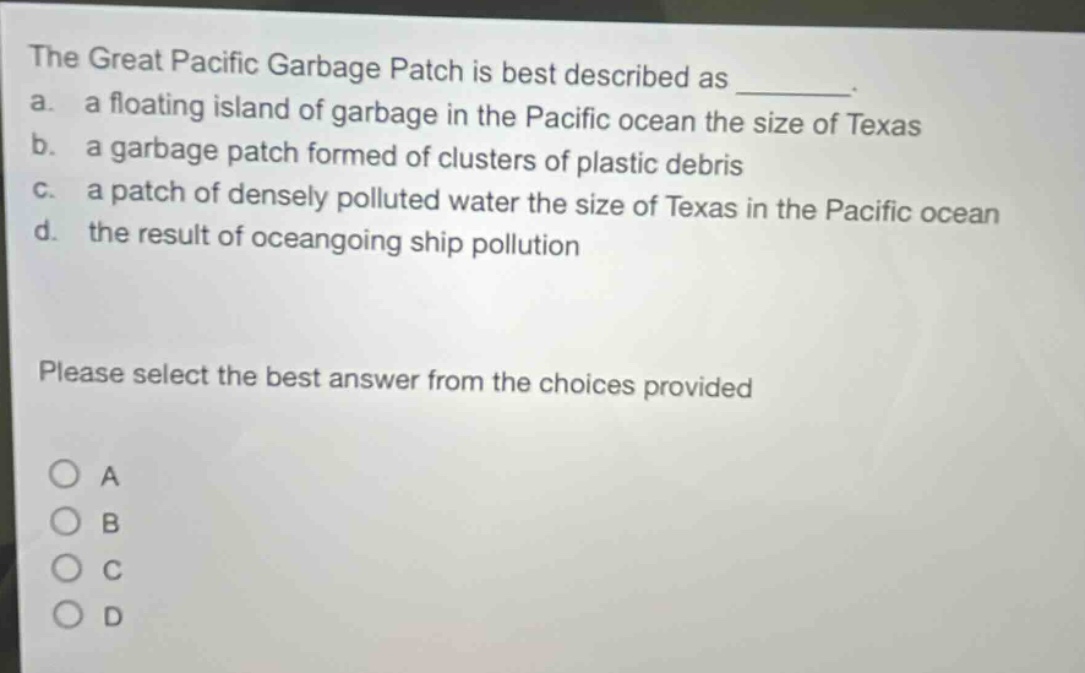 the great pacific garbage patch is best described as ________. a. a floating island of garbage in the pacific ocean the size of texas b. a garbage patch formed of clusters of plastic debris c. a patch of densely polluted water the size of texas in the pacific ocean d. the result of oceangoing ship pollution please select the best answer from the choices provided