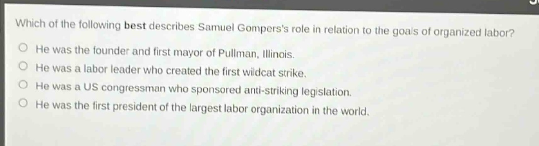 which of the following best describes samuel gomperss role in relation to the goals of organized labor? he was the founder and first mayor of pullman, illinois. he was a labor leader who created the first wildcat strike. he was a us congressman who sponsored anti - striking legislation. he was the first president of the largest labor organization in the world.