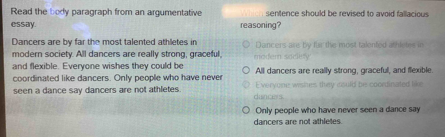 read the body paragraph from an argumentative essay. dancers are by far the most talented athletes in modern society. all dancers are really strong, graceful, and flexible. everyone wishes they could be coordinated like dancers. only people who have never seen a dance say dancers are not athletes. which sentence should be revised to avoid fallacious reasoning? dancers are by far the most talented athletes in modern society. all dancers are really strong, graceful, and flexible. everyone wishes they could be coordinated like dancers. only people who have never seen a dance say dancers are not athletes.