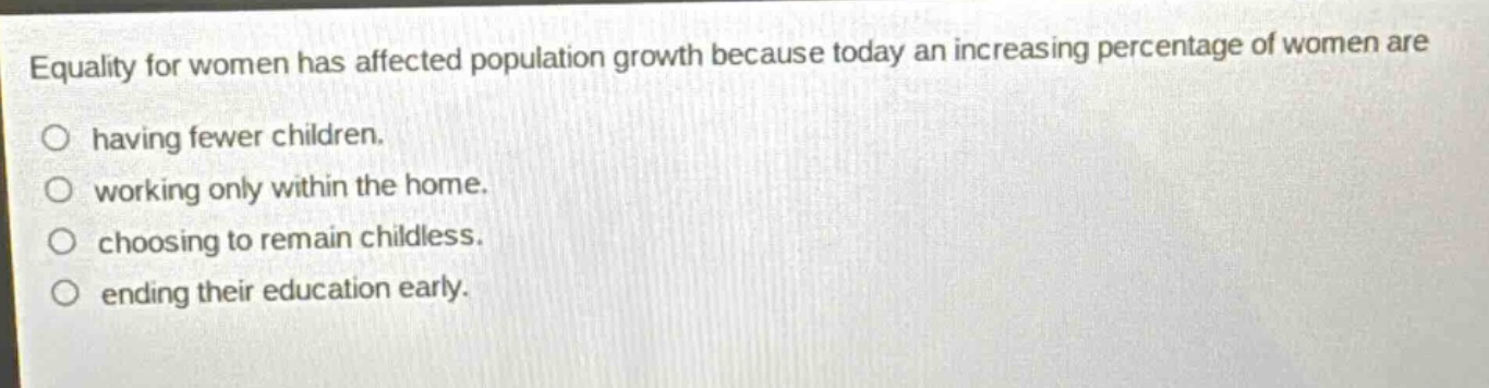 equality for women has affected population growth because today an increasing percentage of women are having fewer children. working only within the home. choosing to remain childless. ending their education early.