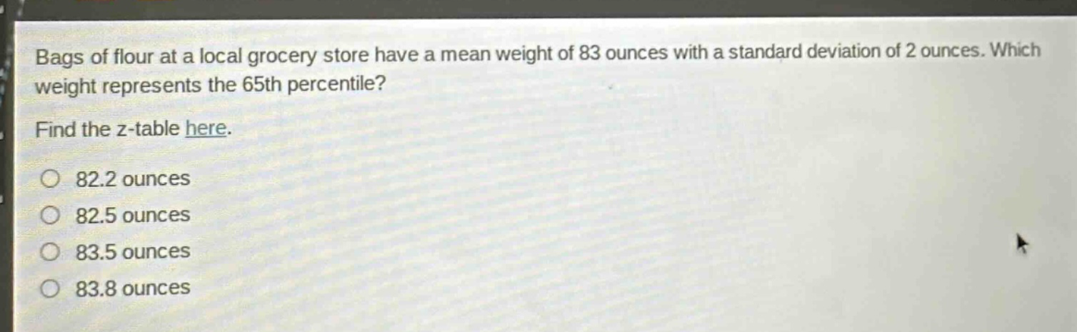 bags of flour at a local grocery store have a mean weight of 83 ounces with a standard deviation of 2 ounces. which weight represents the 65th percentile? find the z - table here. 82.2 ounces 82.5 ounces 83.5 ounces 83.8 ounces
