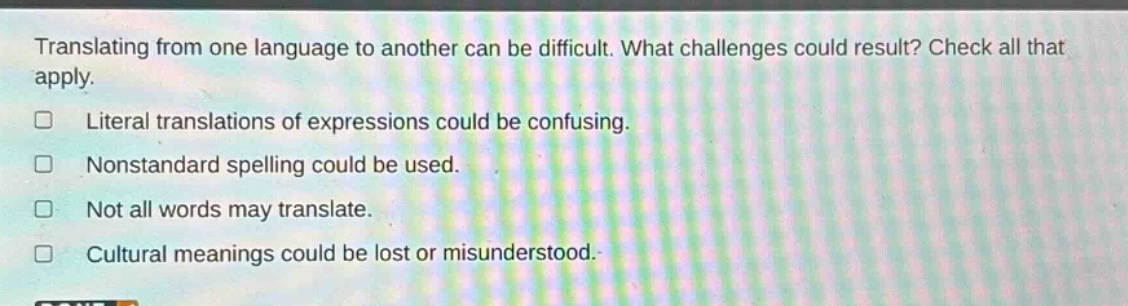 translating from one language to another can be difficult. what challenges could result? check all that apply. literal translations of expressions could be confusing. nonstandard spelling could be used. not all words may translate. cultural meanings could be lost or misunderstood.