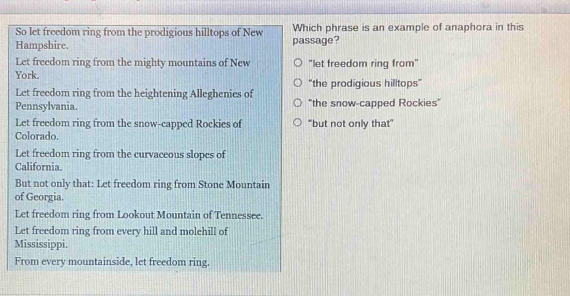 so let freedom ring from the prodigious hilltops of new hampshire. let freedom ring from the mighty mountains of new york. let freedom ring from the heightening alleghenies of pennsylvania. let freedom ring from the snow - capped rockies of colorado. let freedom ring from the curvaceous slopes of california. but not only that: let freedom ring from stone mountain of georgia. let freedom ring from lookout mountain of tennessee. let freedom ring from every hill and molehill of mississippi. from every mountainside, let freedom ring. which phrase is an example of anaphora in this passage? o \let freedom ring from\ o \the prodigious hilltops\ o \the snow - capped rockies\ o \but not only that\