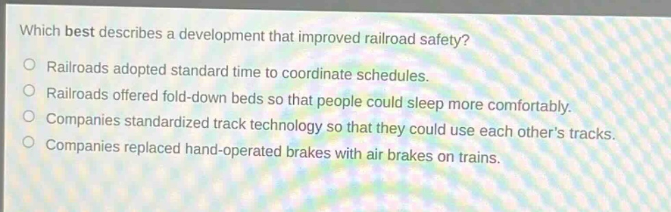 which best describes a development that improved railroad safety?\nrailroads adopted standard time to coordinate schedules.\nrailroads offered fold - down beds so that people could sleep more comfortably.\ncompanies standardized track technology so that they could use each others tracks.\ncompanies replaced hand - operated brakes with air brakes on trains.