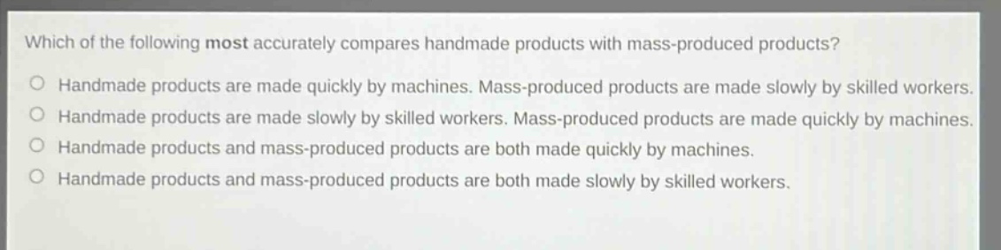 which of the following most accurately compares handmade products with mass - produced products?\no handmade products are made quickly by machines. mass - produced products are made slowly by skilled workers.\no handmade products are made slowly by skilled workers. mass - produced products are made quickly by machines.\no handmade products and mass - produced products are both made quickly by machines.\no handmade products and mass - produced products are both made slowly by skilled workers.