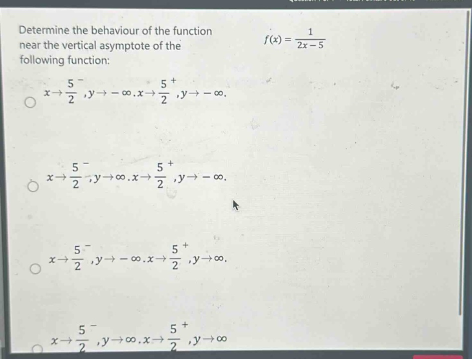 determine the behaviour of the function near the vertical asymptote of the following function: f(x) = 1/(2x - 5) x→5/2⁻,y→ - ∞.x→5/2⁺,y→ - ∞. x→5/2⁻,y→∞.x→5/2⁺,y→ - ∞. x→5/2⁻,y→ - ∞.x→5/2⁺,y→∞. x→5/2⁻,y→∞.x→5/2⁺,y→∞