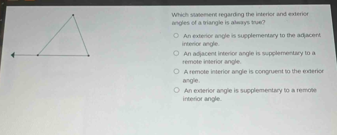 which statement regarding the interior and exterior angles of a triangle is always true? an exterior angle is supplementary to the adjacent interior angle. an adjacent interior angle is supplementary to a remote interior angle. a remote interior angle is congruent to the exterior angle. an exterior angle is supplementary to a remote interior angle.