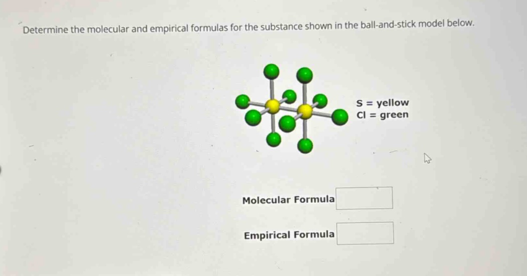 determine the molecular and empirical formulas for the substance shown in the ball - and - stick model below. s = yellow cl = green molecular formula empirical formula