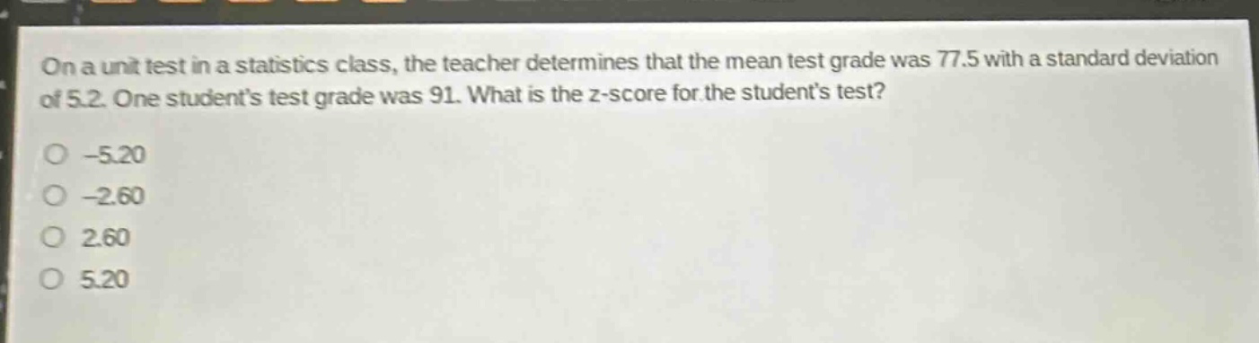 on a unit test in a statistics class, the teacher determines that the mean test grade was 77.5 with a standard deviation of 5.2. one students test grade was 91. what is the z - score for the students test?\n-5.20\n-2.60\n2.60\n5.20