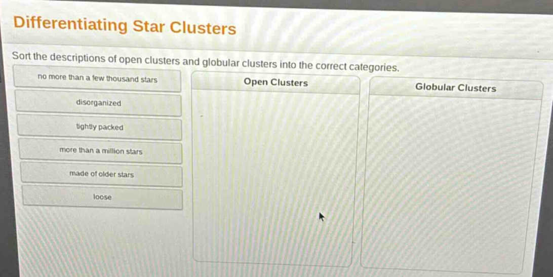 differentiating star clusters\nsort the descriptions of open clusters and globular clusters into the correct categories.\nno more than a few thousand stars\ndisorganized\ntightly packed\nmore than a million stars\nmade of older stars\nloose\nopen clusters\nglobular clusters