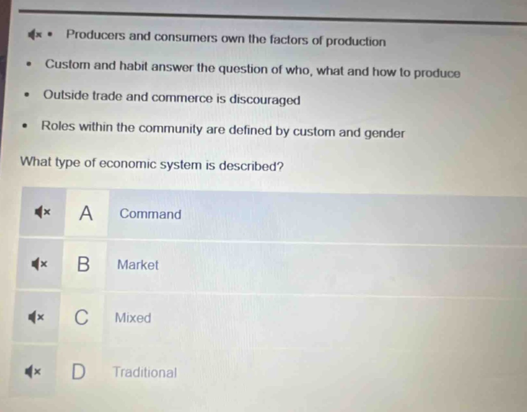 producers and consumers own the factors of production\ncustom and habit answer the question of who, what and how to produce\noutside trade and commerce is discouraged\nroles within the community are defined by custom and gender\nwhat type of economic system is described?\na command\nb market\nc mixed\nd traditional