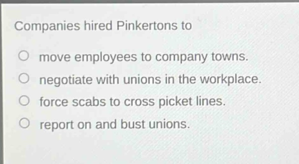 companies hired pinkertons to\nmove employees to company towns.\nnegotiate with unions in the workplace.\nforce scabs to cross picket lines.\nreport on and bust unions.
