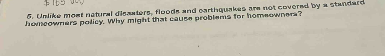 5. unlike most natural disasters, floods and earthquakes are not covered by a standard homeowners policy. why might that cause problems for homeowners?