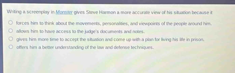 writing a screenplay in monster gives steve harmon a more accurate view of his situation because it\nforces him to think about the movements, personalities, and viewpoints of the people around him.\nallows him to have access to the judges documents and notes.\ngives him more time to accept the situation and come up with a plan for living his life in prison.\noffers him a better understanding of the law and defense techniques.