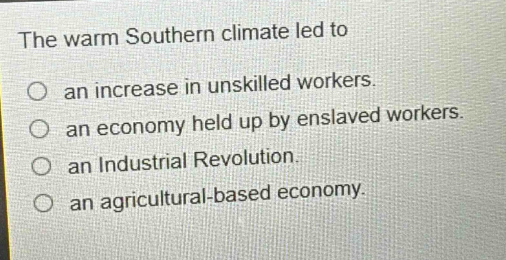 the warm southern climate led to\nan increase in unskilled workers.\nan economy held up by enslaved workers.\nan industrial revolution.\nan agricultural - based economy.