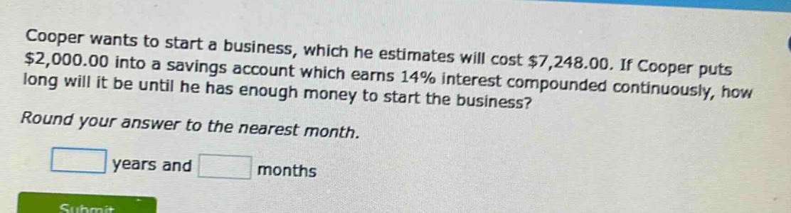 cooper wants to start a business, which he estimates will cost $7,248.00. if cooper puts $2,000.00 into a savings account which earns 14% interest compounded continuously, how long will it be until he has enough money to start the business? round your answer to the nearest month. years and months