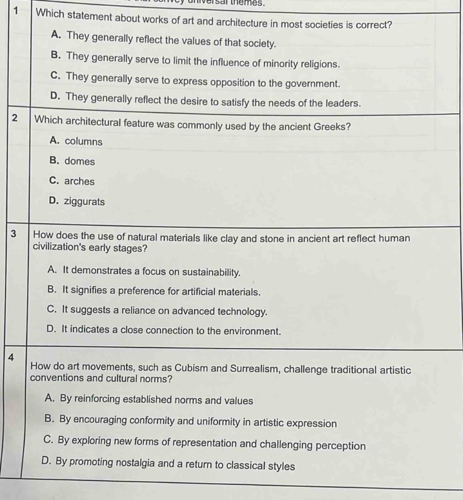 1 which statement about works of art and architecture in most societies is correct? a. they generally reflect the values of that society. b. they generally serve to limit the influence of minority religions. c. they generally serve to express opposition to the government. d. they generally reflect the desire to satisfy the needs of the leaders. 2 which architectural feature was commonly used by the ancient greeks? a. columns b. domes c. arches d. ziggurats 3 how does the use of natural materials like clay and stone in ancient art reflect human civilizations early stages? a. it demonstrates a focus on sustainability. b. it signifies a preference for artificial materials. c. it suggests a reliance on advanced technology. d. it indicates a close connection to the environment. 4 how do art movements, such as cubism and surrealism, challenge traditional artistic conventions and cultural norms? a. by reinforcing established norms and values b. by encouraging conformity and uniformity in artistic expression c. by exploring new forms of representation and challenging perception d. by promoting nostalgia and a return to classical styles