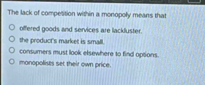 the lack of competition within a monopoly means that offered goods and services are lackluster. the products market is small. consumers must look elsewhere to find options. monopolists set their own price.