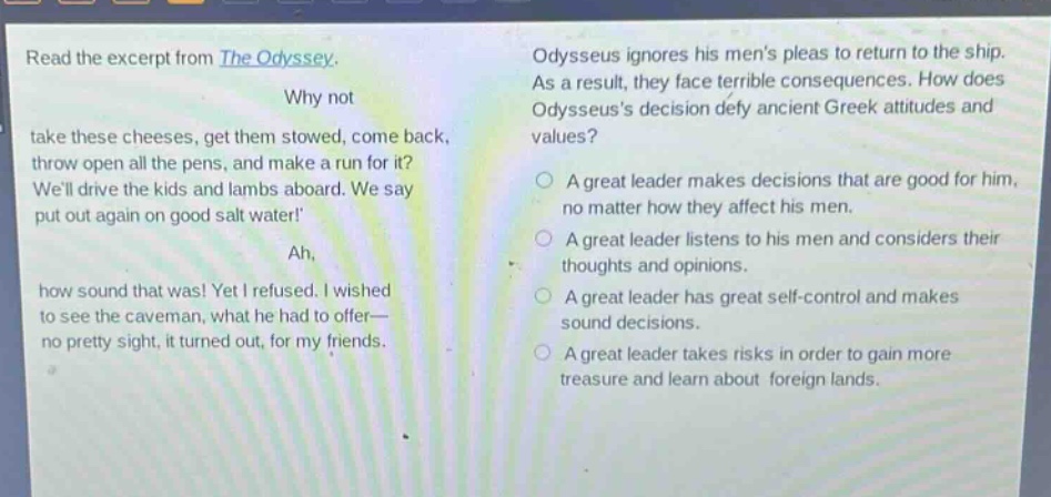 read the excerpt from the odyssey. why not take these cheeses, get them stowed, come back, throw open all the pens, and make a run for it? well drive the kids and lambs aboard. we say put out again on good salt water! ah, how sound that was! yet i refused. i wished to see the caveman, what he had to offer— no pretty sight, it turned out, for my friends. odysseus ignores his mens pleas to return to the ship. as a result, they face terrible consequences. how does odysseuss decision defy ancient greek attitudes and values? a great leader makes decisions that are good for him, no matter how they affect his men. a great leader listens to his men and considers their thoughts and opinions. a great leader has great self - control and makes sound decisions. a great leader takes risks in order to gain more treasure and learn about foreign lands.