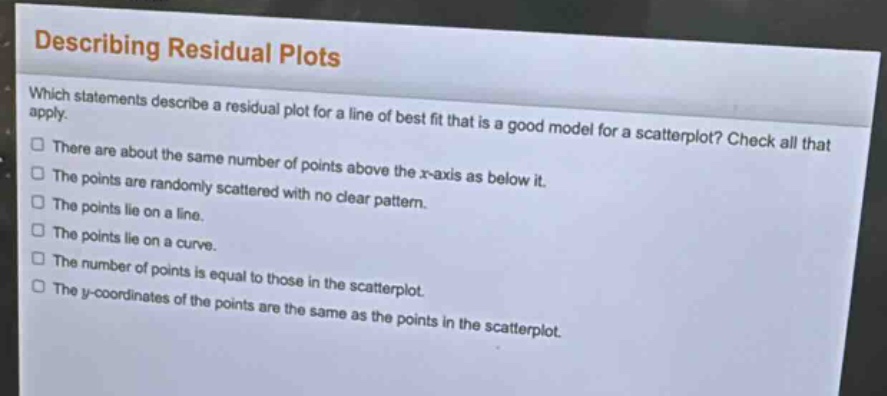 describing residual plots\nwhich statements describe a residual plot for a line of best fit that is a good model for a scatterplot? check all that apply.\nthere are about the same number of points above the x - axis as below it.\nthe points are randomly scattered with no clear pattern.\nthe points lie on a line.\nthe points lie on a curve.\nthe number of points is equal to those in the scatterplot.\nthe y - coordinates of the points are the same as the points in the scatterplot.