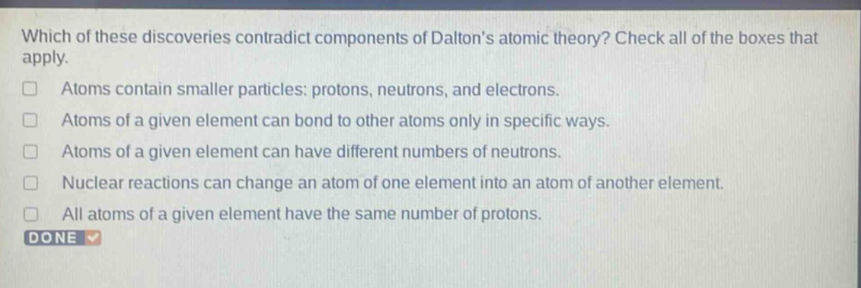 which of these discoveries contradict components of daltons atomic theory? check all of the boxes that apply. atoms contain smaller particles: protons, neutrons, and electrons. atoms of a given element can bond to other atoms only in specific ways. atoms of a given element can have different numbers of neutrons. nuclear reactions can change an atom of one element into an atom of another element. all atoms of a given element have the same number of protons. done