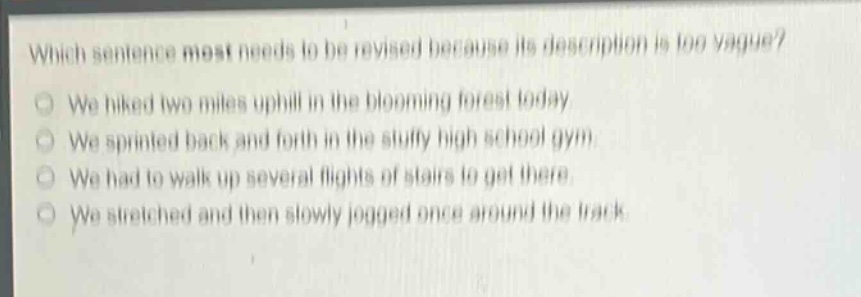 which sentence most needs to be revised because its description is too vague? we hiked two miles uphill in the blooming forest today. we sprinted back and forth in the stuffy high school gym. we had to walk up several flights of stairs to get there. we stretched and then slowly jogged once around the track.