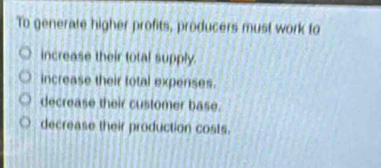 to generate higher profits, producers must work to\nincrease their total supply.\nincrease their total expenses.\ndecrease their customer base.\ndecrease their production costs.